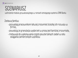Scenariusz
1
Gracz początkujący

Mam na imię Anna, pracuję tu od 2 tygodni. Dostałam swoje biurko na najniższym
piętrze. Za oknem widok nie powala. Ale powoli się wdrażam. Byłam już na
pierwszych szkoleniach produktowych i BHP.

Dostałam za to dyplom ze “złotym pasem bezpieczeństwa”, który traﬁł do specjalnej
gabloty.Przybył mi na biurku kalendarz, kalkulator i sztuczny kwiat w wazonie. 


                         IDEA KREATYWNA
Widziałam biurko Gabrieli z 80 piętra, wow! Ma świetny widok za oknem i pokaźną
liczbę trofeów. Jest dobra w akcjach specjalnych, chcę pracować tak jak ona.
Obserwuję jej proﬁl więc jestem na bieżaco. Zaczęłam wykonywać pierwsze zadania,
udało mi się nawet dostać brązową strzałę przychodu za pierwsze osiągnięcia! 

Jeszcze trochę, a awansuję na wyższe piętro. Ciekawe, co mnie tam czeka?
Uzbierałam trochę złotych monet, mogę nimi uzupełnić jednostki produktów, których
sprzedaż nie idzie mi najlepiej. Dopiero zaczynam, ale idę jak burza!   

   

                                      Zobacz moje biurko
 