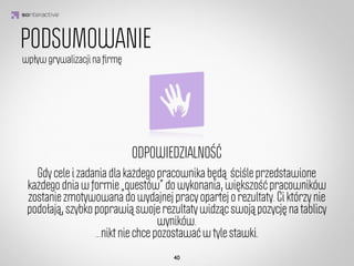 Punkty zasadnicze

Punkty dodatkowe

   Szkolenia
      Oceny

     Zadania
                     IDEA KREATYWNA
                             Tabele wyników - rankingi
     Fabuła
          W recepcji dostępne są przyjazne rankingi, ﬁltrowane nie tylko
                      według osiągnięć sprzedażowych, ale także kolekcjonerstwa
  Wiadomości
  Wiadomości
         statuetek, przebytych szkoleń, osiągniętego piętra, ilości osób
                                               obserwujących. 
   Recepcja
           Każdy jest inny i ma swój obszar, w którym może być dobry.
                            Każdy ma szansę zobaczyć się na górze rankingu,
  Obserwowani
                      co działa motywująco na cały zespół. 
 