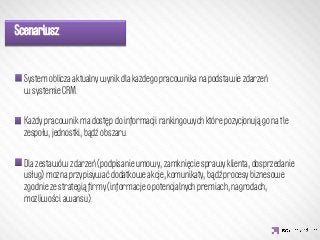 Scenariusz:


  System oblicza aktualny wynik dla każdego pracownika na podstawie zdarzeń
  w systemie CRM.
  

                   IDEA KREATYWNA
  Każdy pracownik ma dostęp do informacji rankingowych które pozycjonują go na tle
  zespołu, jednostki, bądź obszaru.
  
  Dla zestawów zdarzeń (podpisanie umowy, zamknięcie sprawy klienta, dosprzedanie
  usług) można przypisywać dodatkowe akcje, komunikaty, bądź procesy biznesowe
  zgodnie ze strategią ﬁrmy (informacje o potencjalnych premiach, nagrodach,
  możliwości awansu).
  
 