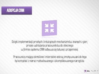 ADOPCJA CRM




              IDEA KREATYWNA
  Dzięki implementacji prostych i intuicyjnych mechanizmów znanych z gier,
                proces wdrażania pracowników do obecnego
           w ﬁrmie systemu CRM odbywa się łatwiej i przyjemniej.
                                      
   Pracownicy mający określone i mierzalne cele są zmotywowani do tego
     by korzystać z nieraz rozbudowanego i skomplikowanego narzędzia.
 
