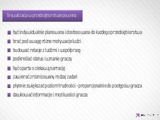 Grywalizacja w przedsiębiorstwie powinna:


   być indywidualnie planowana i dostosowana do każdego przedsiębiorstwa
   brać pod uwagę różne motywacje ludzi 
   budować relacje z ludźmi i współpracę

                   IDEA KREATYWNA
   podkreślać status i uznanie graczy
   być oparta o ciekawą narrację
   zawierać zróżnicowany rodzaj zadań 
   płynnie zwiększać poziom trudności – proporcjonalnie do postępów gracza
   dawkować informacje i możliwości gracza
 