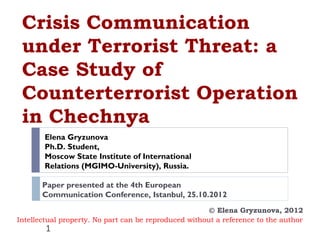 Crisis Communication
 under Terrorist Threat: a
 Case Study of
 Counterterrorist Operation
 in Chechnya
       Elena Gryzunova
       Ph.D. Student,
       Moscow State Institute of International
       Relations (MGIMO-University), Russia.

       Paper presented at the 4th European
       Communication Conference, Istanbul, 25.10.2012
                                                       © Elena Gryzunova, 2012
Intellectual property. No part can be reproduced without a reference to the author
        1
 