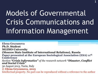 Models of Governmental
Crisis Communications and
Information Management
Elena Gryzunova
Ph.D. Student
MGIMO-University
(Moscow State Institute of International Relations), Russia
Paper presented at the European Sociological Association (ESA) 11th
Conference
Section “Crisis Informatics” of the research network “Disaster, Conflict
and Social Crisis”
30 August 2013, Turin, Italy
© Elena Gryzunova, 2013
Intellectual property. No part can be reproduced without a reference to the author
1
 