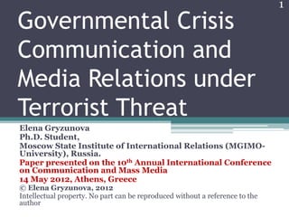 1
Governmental Crisis
Communication and
Media Relations under
Terrorist Threat
Elena Gryzunova
Ph.D. Student,
Moscow State Institute of International Relations (MGIMO-
University), Russia.
Paper presented on the 10th Annual International Conference
on Communication and Mass Media
14 May 2012, Athens, Greece
© Elena Gryzunova, 2012
Intellectual property. No part can be reproduced without a reference to the
author
 