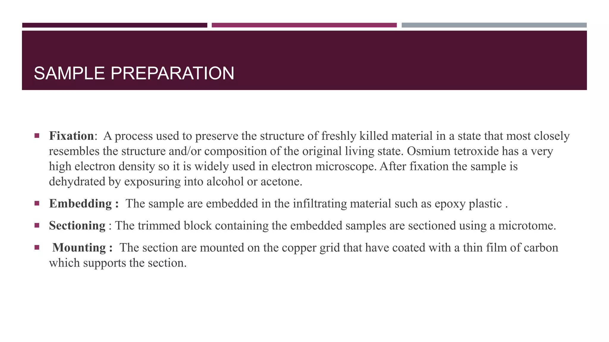 SAMPLE PREPARATION
 Fixation: A process used to preserve the structure of freshly killed material in a state that most closely
resembles the structure and/or composition of the original living state. Osmium tetroxide has a very
high electron density so it is widely used in electron microscope. After fixation the sample is
dehydrated by exposuring into alcohol or acetone.
 Embedding : The sample are embedded in the infiltrating material such as epoxy plastic .
 Sectioning : The trimmed block containing the embedded samples are sectioned using a microtome.
 Mounting : The section are mounted on the copper grid that have coated with a thin film of carbon
which supports the section.
 