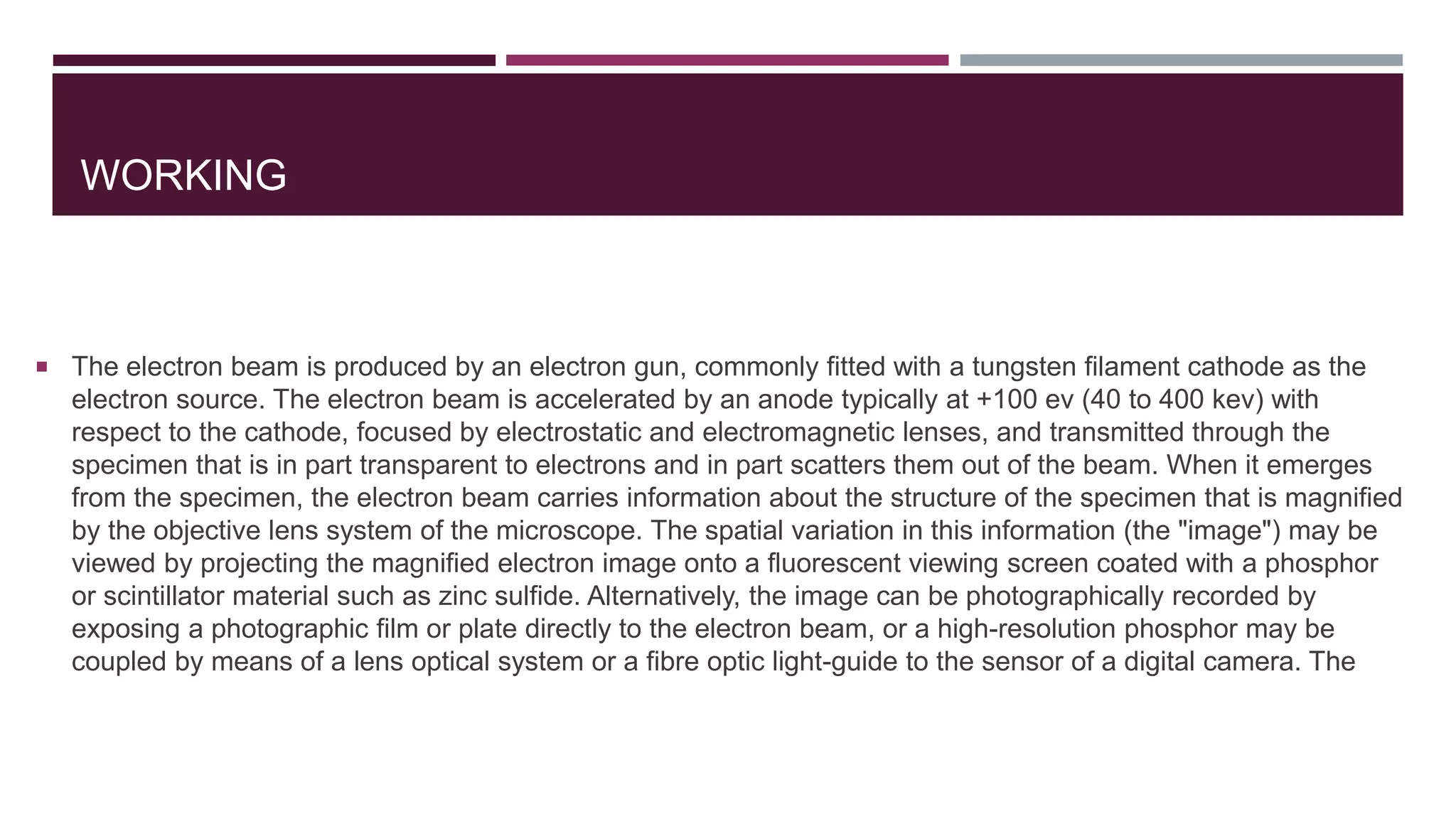 WORKING
 The electron beam is produced by an electron gun, commonly fitted with a tungsten filament cathode as the
electron source. The electron beam is accelerated by an anode typically at +100 ev (40 to 400 kev) with
respect to the cathode, focused by electrostatic and electromagnetic lenses, and transmitted through the
specimen that is in part transparent to electrons and in part scatters them out of the beam. When it emerges
from the specimen, the electron beam carries information about the structure of the specimen that is magnified
by the objective lens system of the microscope. The spatial variation in this information (the "image") may be
viewed by projecting the magnified electron image onto a fluorescent viewing screen coated with a phosphor
or scintillator material such as zinc sulfide. Alternatively, the image can be photographically recorded by
exposing a photographic film or plate directly to the electron beam, or a high-resolution phosphor may be
coupled by means of a lens optical system or a fibre optic light-guide to the sensor of a digital camera. The
 
