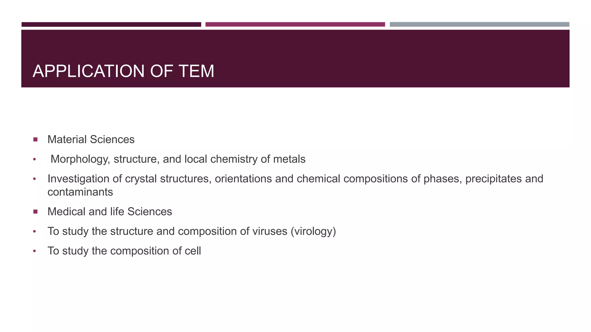 APPLICATION OF TEM
 Material Sciences
• Morphology, structure, and local chemistry of metals
• Investigation of crystal structures, orientations and chemical compositions of phases, precipitates and
contaminants
 Medical and life Sciences
• To study the structure and composition of viruses (virology)
• To study the composition of cell
 