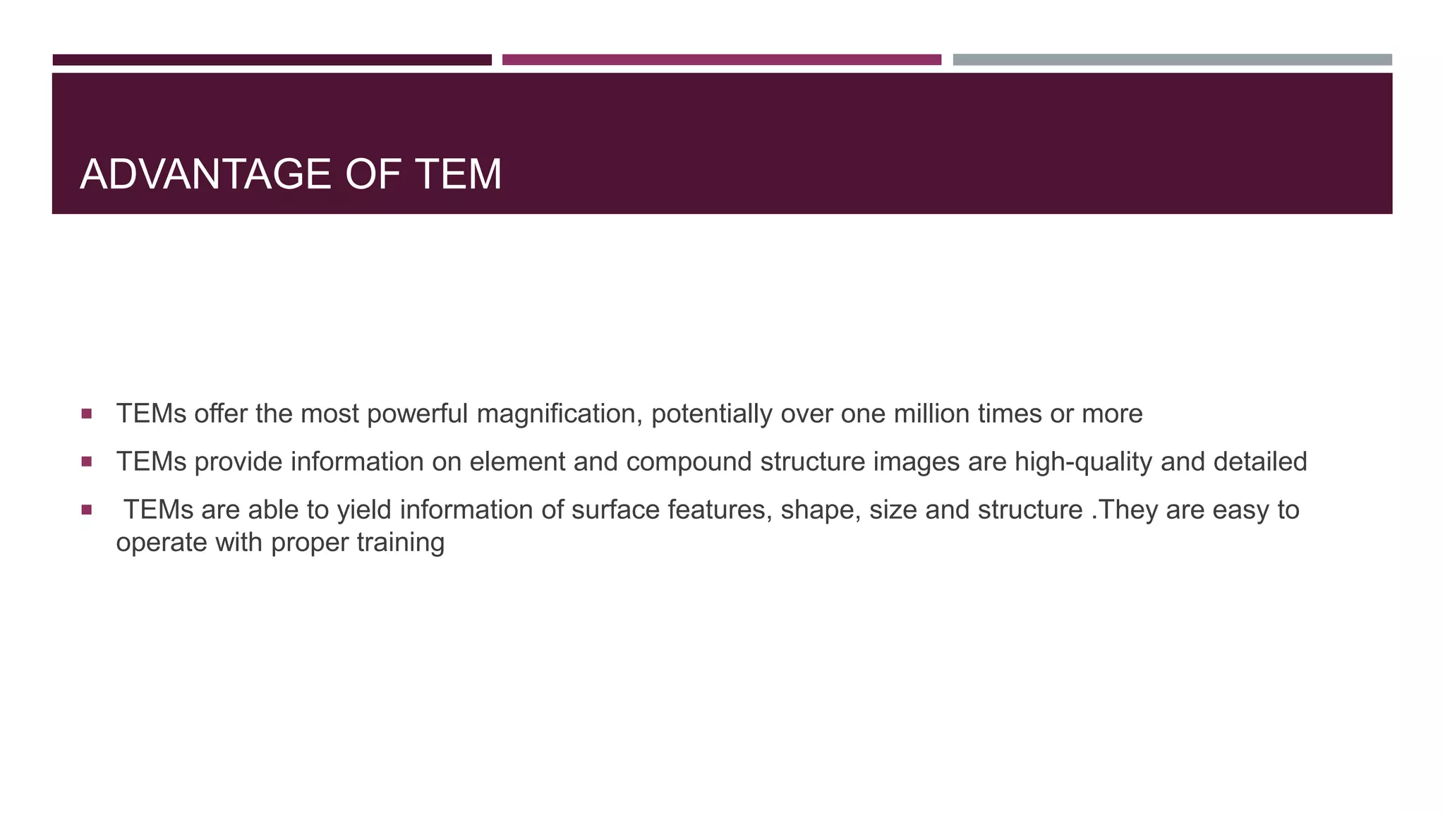 ADVANTAGE OF TEM
 TEMs offer the most powerful magnification, potentially over one million times or more
 TEMs provide information on element and compound structure images are high-quality and detailed
 TEMs are able to yield information of surface features, shape, size and structure .They are easy to
operate with proper training
 