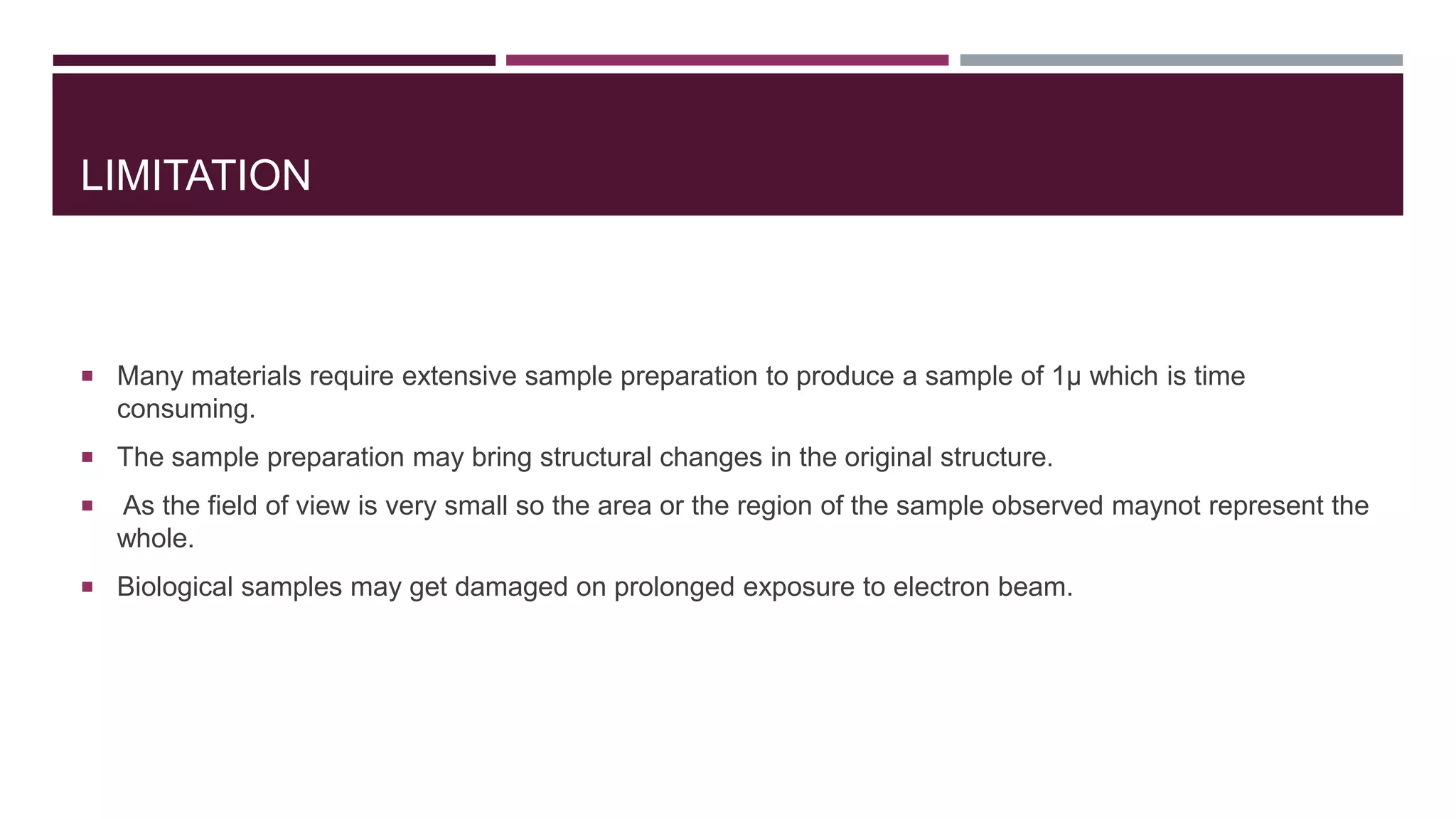 LIMITATION
 Many materials require extensive sample preparation to produce a sample of 1μ which is time
consuming.
 The sample preparation may bring structural changes in the original structure.
 As the field of view is very small so the area or the region of the sample observed maynot represent the
whole.
 Biological samples may get damaged on prolonged exposure to electron beam.
 