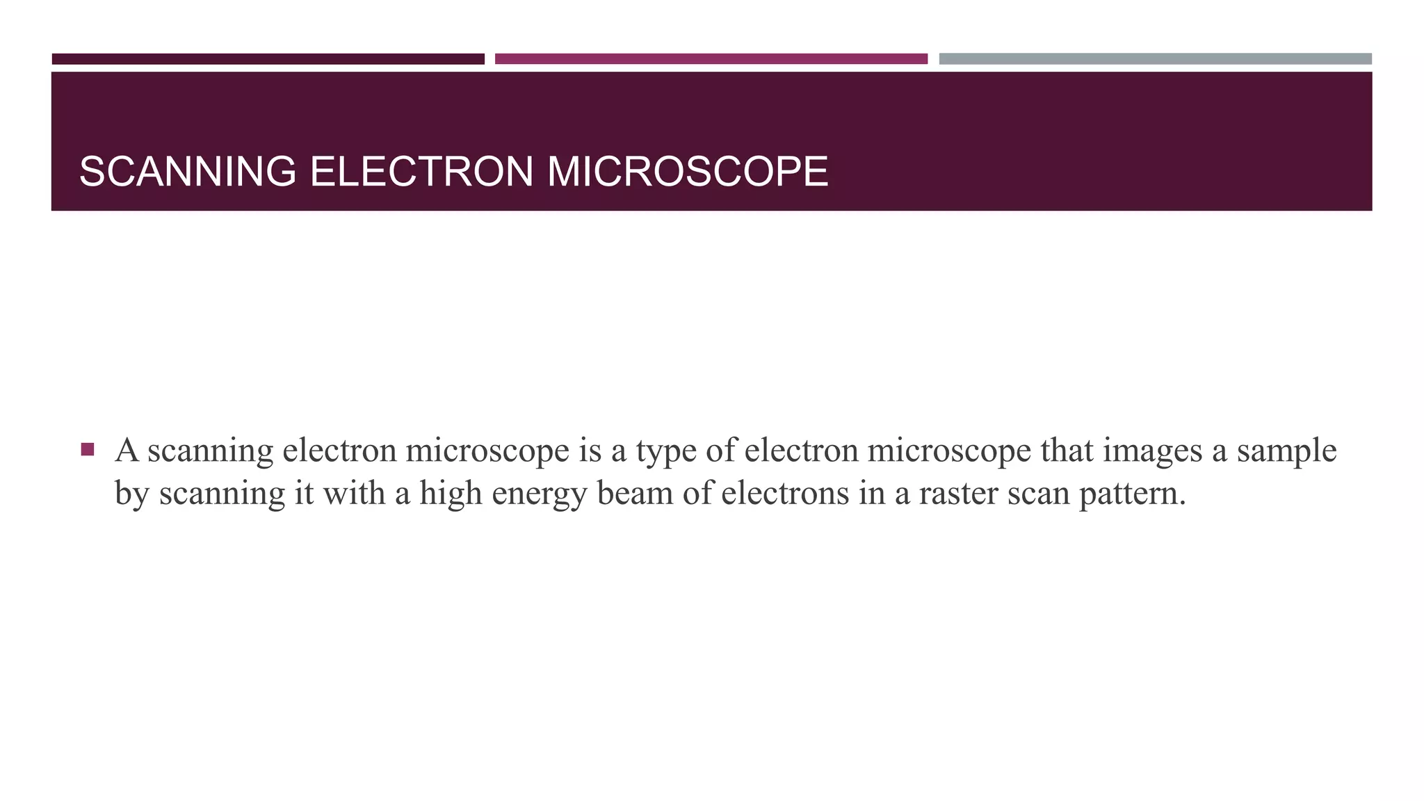 SCANNING ELECTRON MICROSCOPE
 A scanning electron microscope is a type of electron microscope that images a sample
by scanning it with a high energy beam of electrons in a raster scan pattern.
 