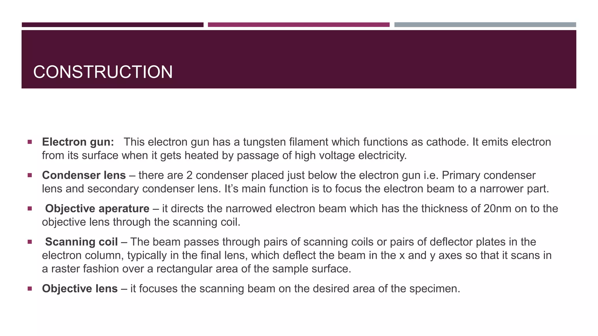 CONSTRUCTION
 Electron gun: This electron gun has a tungsten filament which functions as cathode. It emits electron
from its surface when it gets heated by passage of high voltage electricity.
 Condenser lens – there are 2 condenser placed just below the electron gun i.e. Primary condenser
lens and secondary condenser lens. It’s main function is to focus the electron beam to a narrower part.
 Objective aperature – it directs the narrowed electron beam which has the thickness of 20nm on to the
objective lens through the scanning coil.
 Scanning coil – The beam passes through pairs of scanning coils or pairs of deflector plates in the
electron column, typically in the final lens, which deflect the beam in the x and y axes so that it scans in
a raster fashion over a rectangular area of the sample surface.
 Objective lens – it focuses the scanning beam on the desired area of the specimen.
 