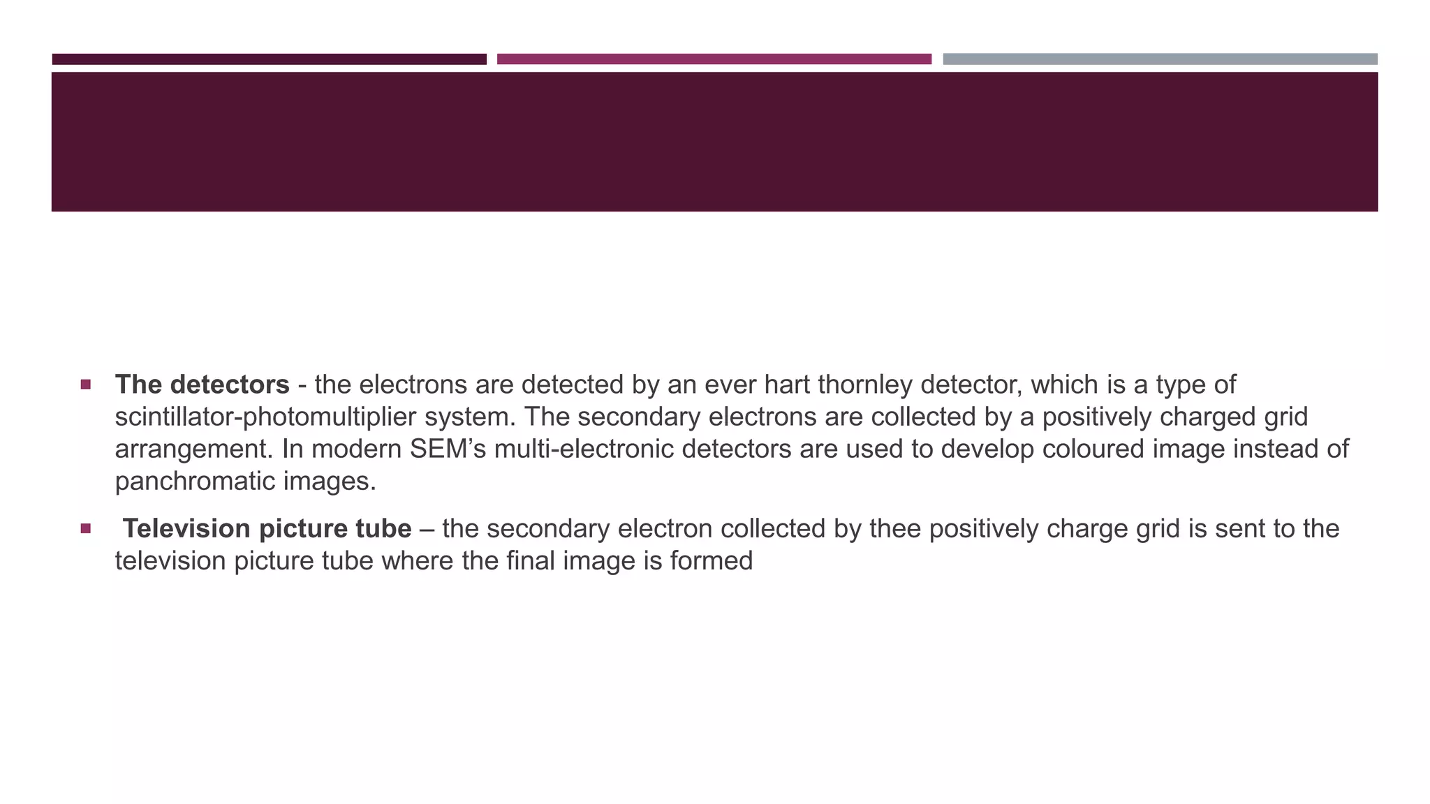  The detectors - the electrons are detected by an ever hart thornley detector, which is a type of
scintillator-photomultiplier system. The secondary electrons are collected by a positively charged grid
arrangement. In modern SEM’s multi-electronic detectors are used to develop coloured image instead of
panchromatic images.
 Television picture tube – the secondary electron collected by thee positively charge grid is sent to the
television picture tube where the final image is formed
 