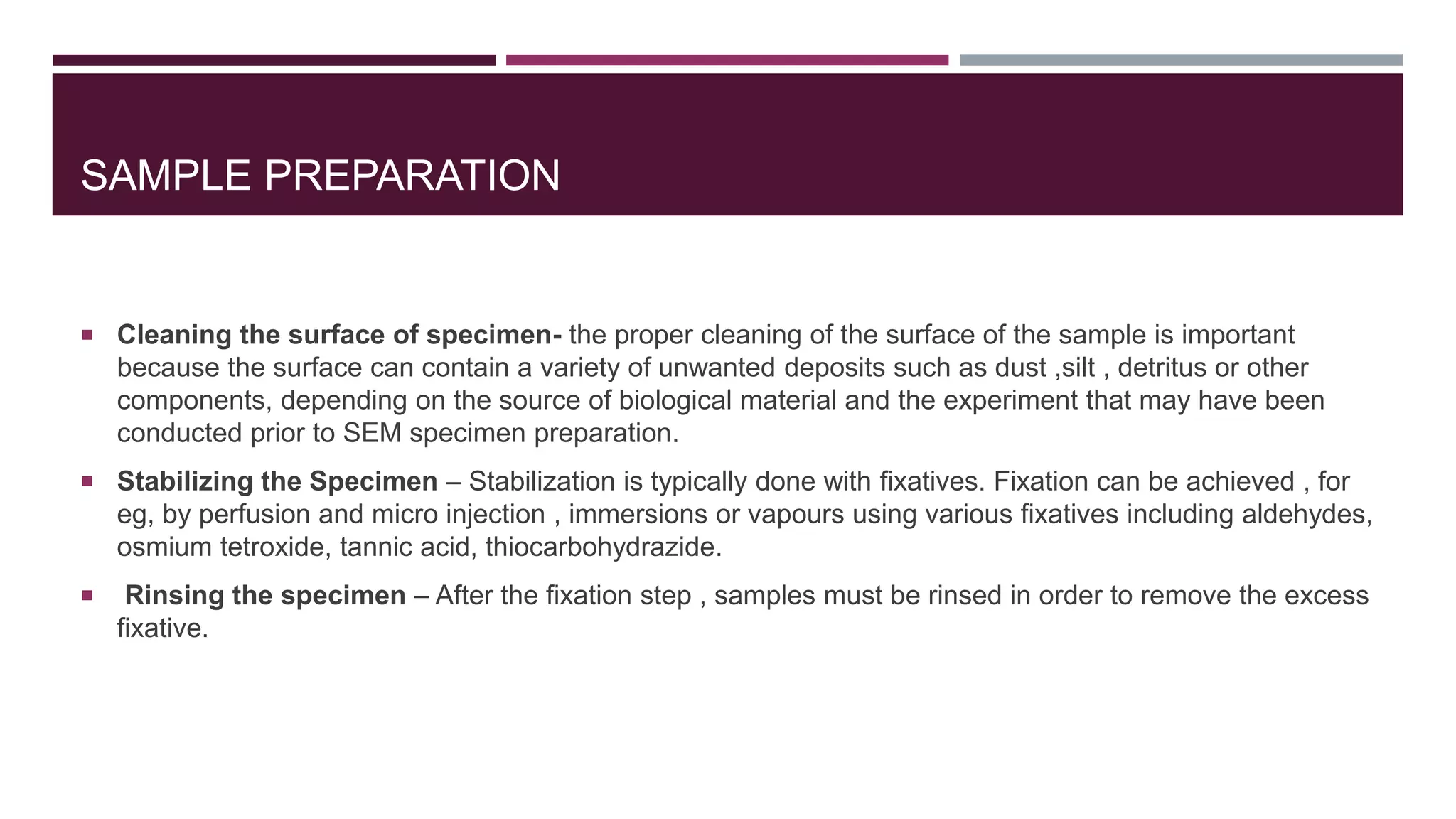 SAMPLE PREPARATION
 Cleaning the surface of specimen- the proper cleaning of the surface of the sample is important
because the surface can contain a variety of unwanted deposits such as dust ,silt , detritus or other
components, depending on the source of biological material and the experiment that may have been
conducted prior to SEM specimen preparation.
 Stabilizing the Specimen – Stabilization is typically done with fixatives. Fixation can be achieved , for
eg, by perfusion and micro injection , immersions or vapours using various fixatives including aldehydes,
osmium tetroxide, tannic acid, thiocarbohydrazide.
 Rinsing the specimen – After the fixation step , samples must be rinsed in order to remove the excess
fixative.
 
