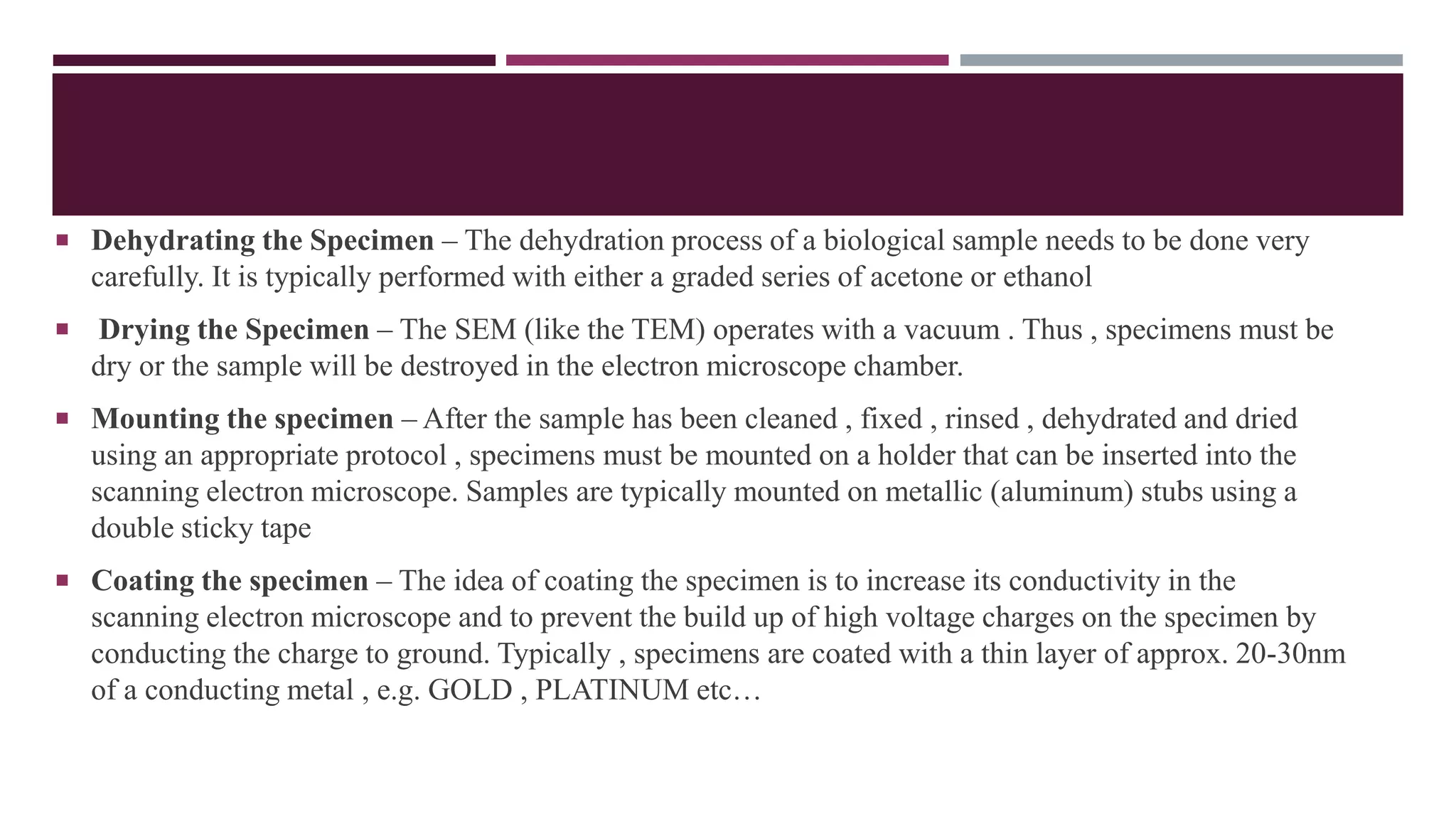 Dehydrating the Specimen – The dehydration process of a biological sample needs to be done very
carefully. It is typically performed with either a graded series of acetone or ethanol
 Drying the Specimen – The SEM (like the TEM) operates with a vacuum . Thus , specimens must be
dry or the sample will be destroyed in the electron microscope chamber.
 Mounting the specimen – After the sample has been cleaned , fixed , rinsed , dehydrated and dried
using an appropriate protocol , specimens must be mounted on a holder that can be inserted into the
scanning electron microscope. Samples are typically mounted on metallic (aluminum) stubs using a
double sticky tape
 Coating the specimen – The idea of coating the specimen is to increase its conductivity in the
scanning electron microscope and to prevent the build up of high voltage charges on the specimen by
conducting the charge to ground. Typically , specimens are coated with a thin layer of approx. 20-30nm
of a conducting metal , e.g. GOLD , PLATINUM etc…
 