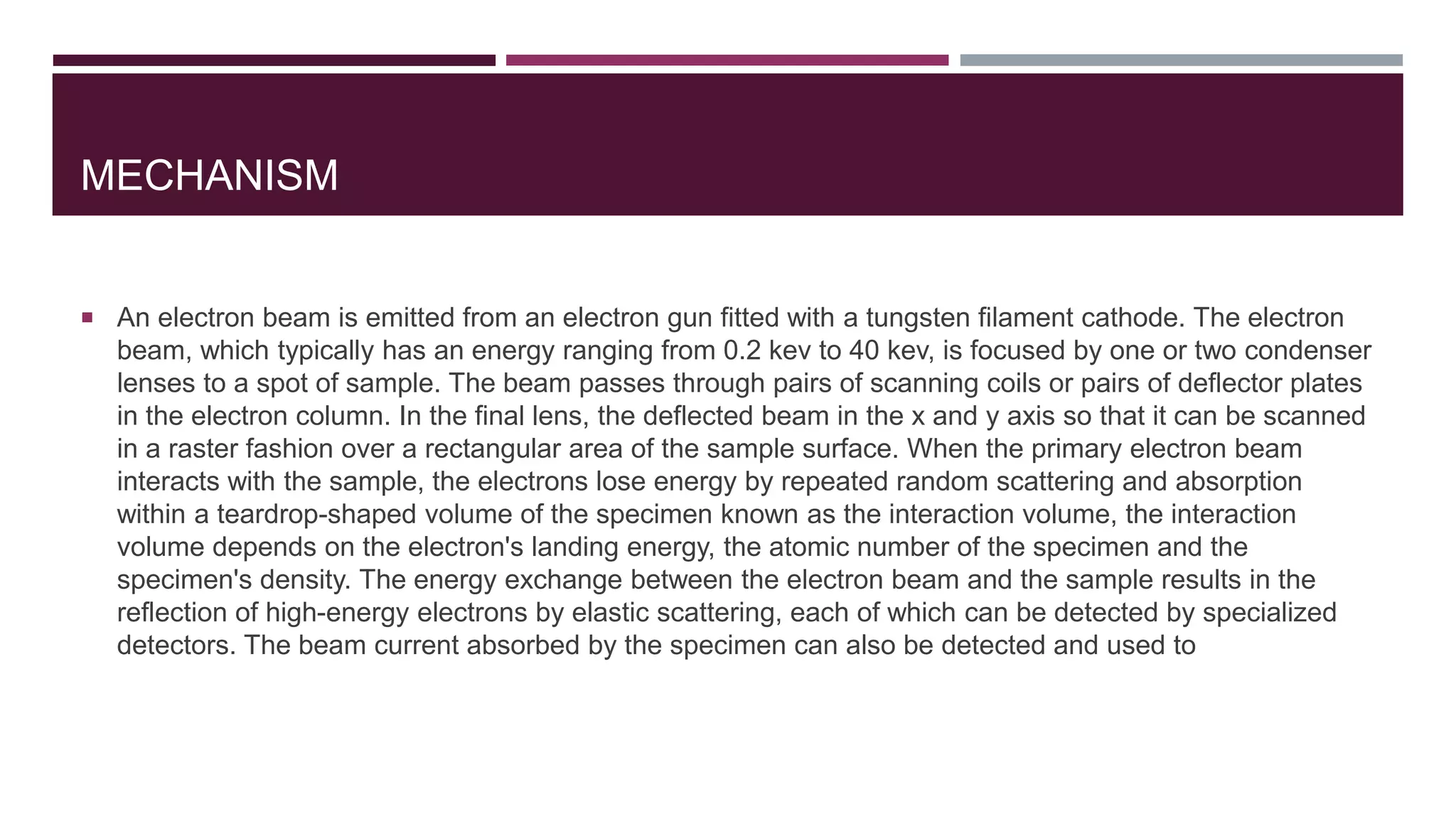 MECHANISM
 An electron beam is emitted from an electron gun fitted with a tungsten filament cathode. The electron
beam, which typically has an energy ranging from 0.2 kev to 40 kev, is focused by one or two condenser
lenses to a spot of sample. The beam passes through pairs of scanning coils or pairs of deflector plates
in the electron column. In the final lens, the deflected beam in the x and y axis so that it can be scanned
in a raster fashion over a rectangular area of the sample surface. When the primary electron beam
interacts with the sample, the electrons lose energy by repeated random scattering and absorption
within a teardrop-shaped volume of the specimen known as the interaction volume, the interaction
volume depends on the electron's landing energy, the atomic number of the specimen and the
specimen's density. The energy exchange between the electron beam and the sample results in the
reflection of high-energy electrons by elastic scattering, each of which can be detected by specialized
detectors. The beam current absorbed by the specimen can also be detected and used to
 