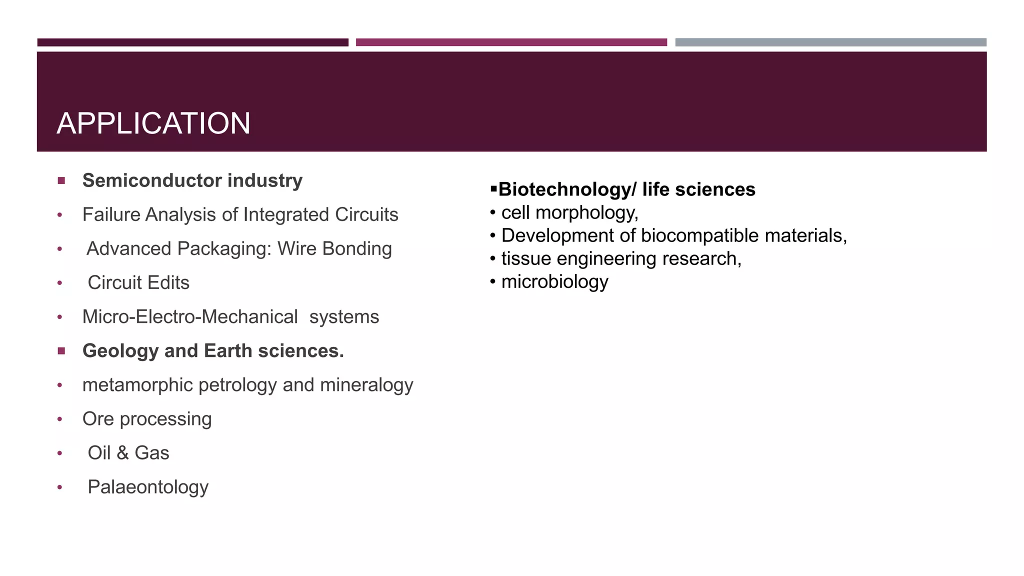 APPLICATION
 Semiconductor industry
• Failure Analysis of Integrated Circuits
• Advanced Packaging: Wire Bonding
• Circuit Edits
• Micro-Electro-Mechanical systems
 Geology and Earth sciences.
• metamorphic petrology and mineralogy
• Ore processing
• Oil & Gas
• Palaeontology
Biotechnology/ life sciences
• cell morphology,
• Development of biocompatible materials,
• tissue engineering research,
• microbiology
 