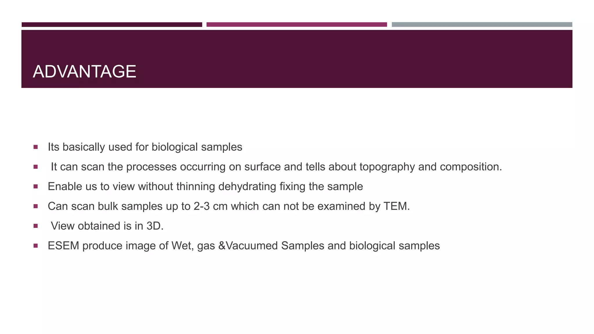 ADVANTAGE
 Its basically used for biological samples
 It can scan the processes occurring on surface and tells about topography and composition.
 Enable us to view without thinning dehydrating fixing the sample
 Can scan bulk samples up to 2-3 cm which can not be examined by TEM.
 View obtained is in 3D.
 ESEM produce image of Wet, gas &Vacuumed Samples and biological samples
 