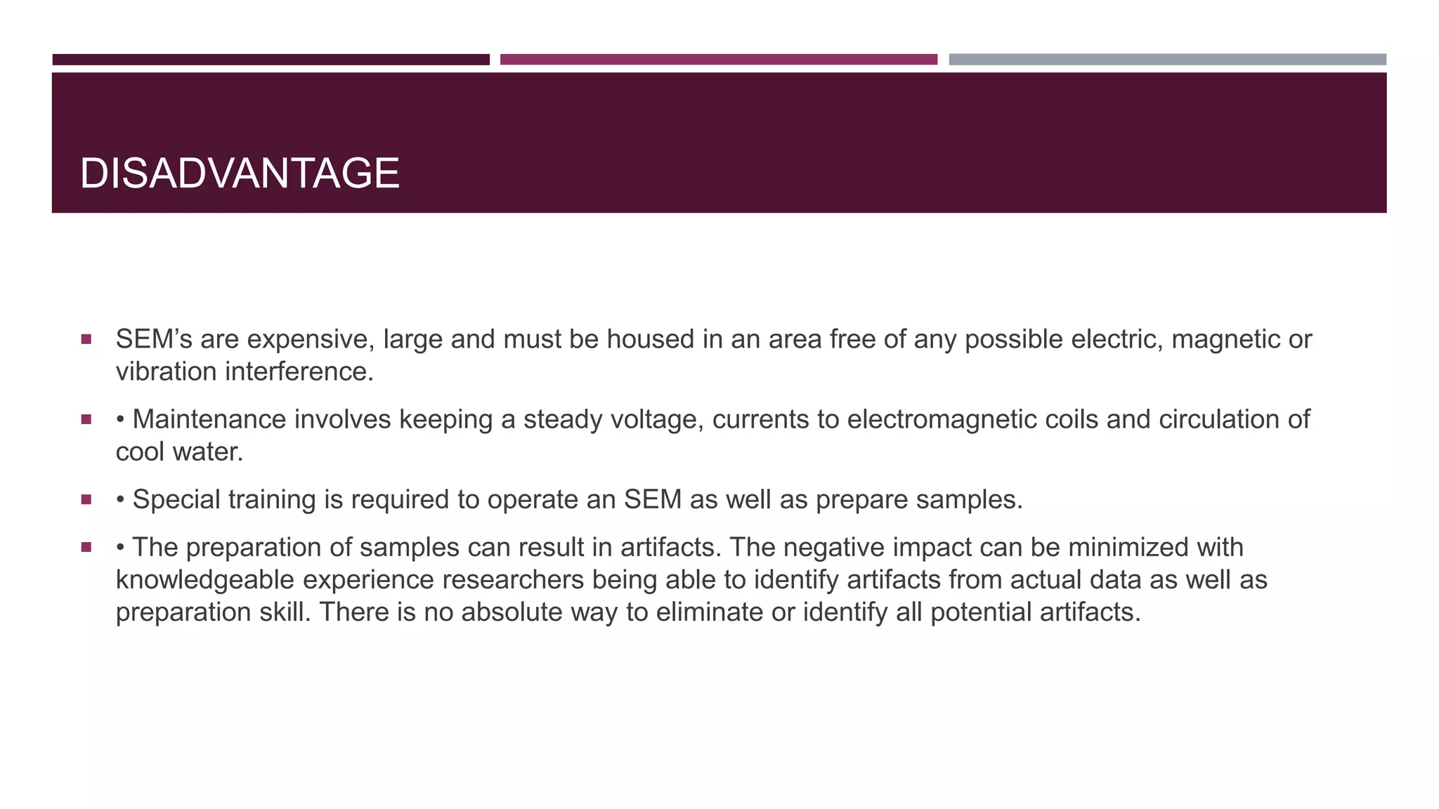 DISADVANTAGE
 SEM’s are expensive, large and must be housed in an area free of any possible electric, magnetic or
vibration interference.
 • Maintenance involves keeping a steady voltage, currents to electromagnetic coils and circulation of
cool water.
 • Special training is required to operate an SEM as well as prepare samples.
 • The preparation of samples can result in artifacts. The negative impact can be minimized with
knowledgeable experience researchers being able to identify artifacts from actual data as well as
preparation skill. There is no absolute way to eliminate or identify all potential artifacts.
 
