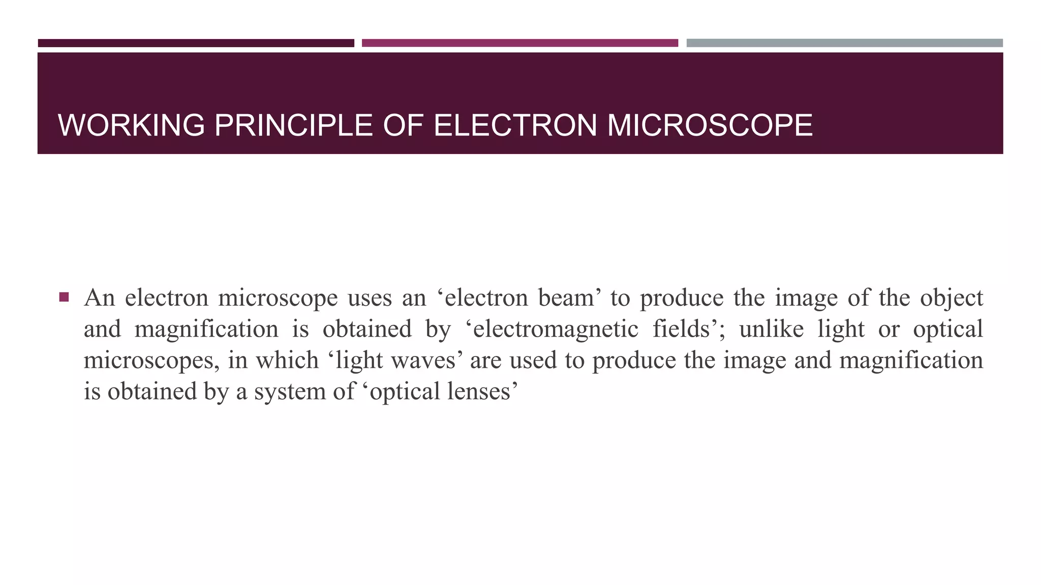 WORKING PRINCIPLE OF ELECTRON MICROSCOPE
 An electron microscope uses an ‘electron beam’ to produce the image of the object
and magnification is obtained by ‘electromagnetic fields’; unlike light or optical
microscopes, in which ‘light waves’ are used to produce the image and magnification
is obtained by a system of ‘optical lenses’
 