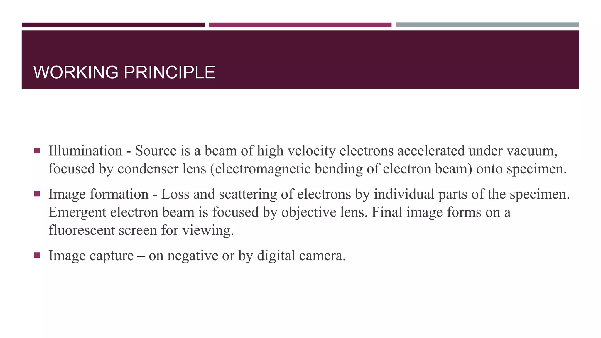 WORKING PRINCIPLE
 Illumination - Source is a beam of high velocity electrons accelerated under vacuum,
focused by condenser lens (electromagnetic bending of electron beam) onto specimen.
 Image formation - Loss and scattering of electrons by individual parts of the specimen.
Emergent electron beam is focused by objective lens. Final image forms on a
fluorescent screen for viewing.
 Image capture – on negative or by digital camera.
 