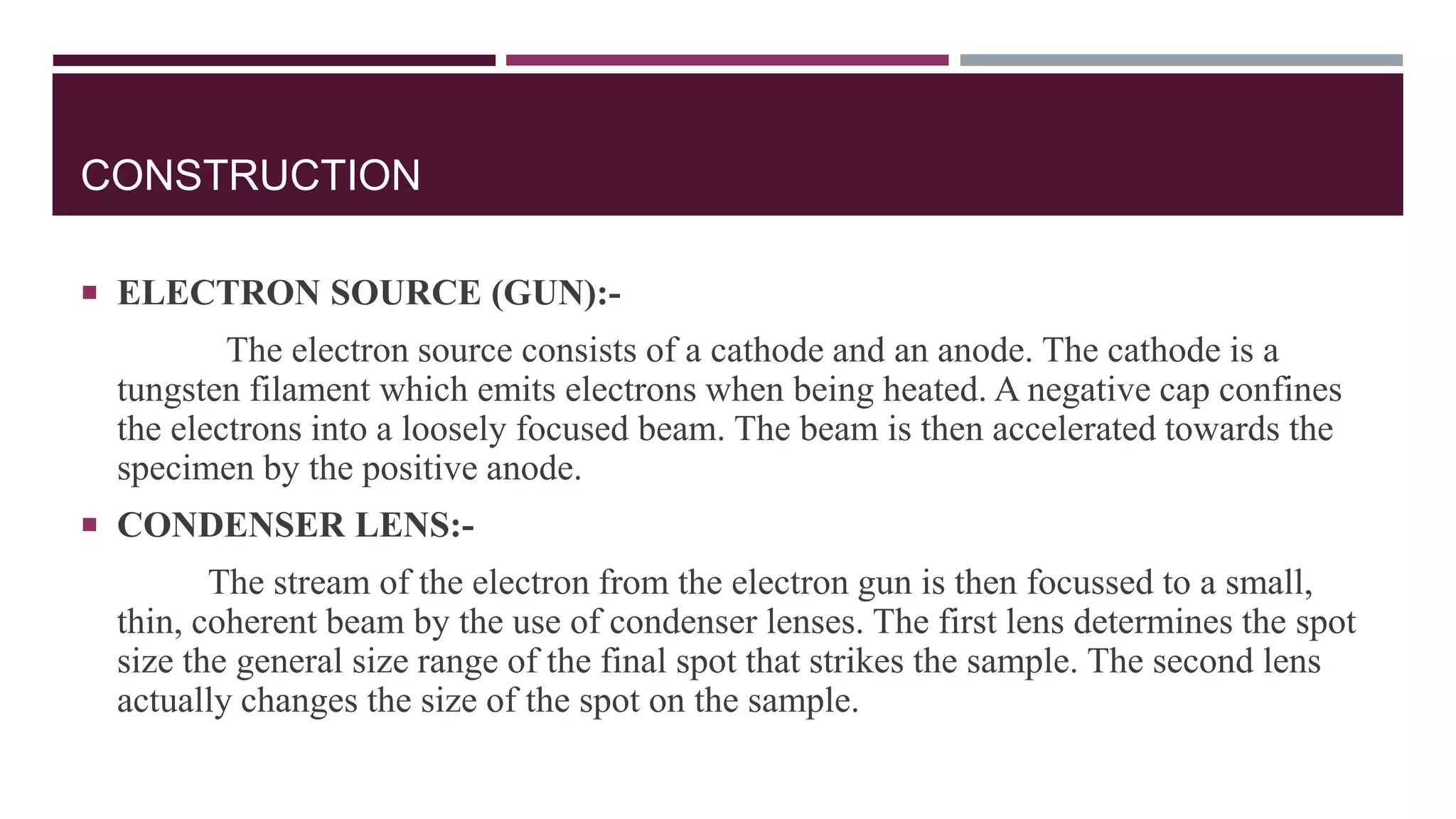 CONSTRUCTION
 ELECTRON SOURCE (GUN):-
The electron source consists of a cathode and an anode. The cathode is a
tungsten filament which emits electrons when being heated. A negative cap confines
the electrons into a loosely focused beam. The beam is then accelerated towards the
specimen by the positive anode.
 CONDENSER LENS:-
The stream of the electron from the electron gun is then focussed to a small,
thin, coherent beam by the use of condenser lenses. The first lens determines the spot
size the general size range of the final spot that strikes the sample. The second lens
actually changes the size of the spot on the sample.
 