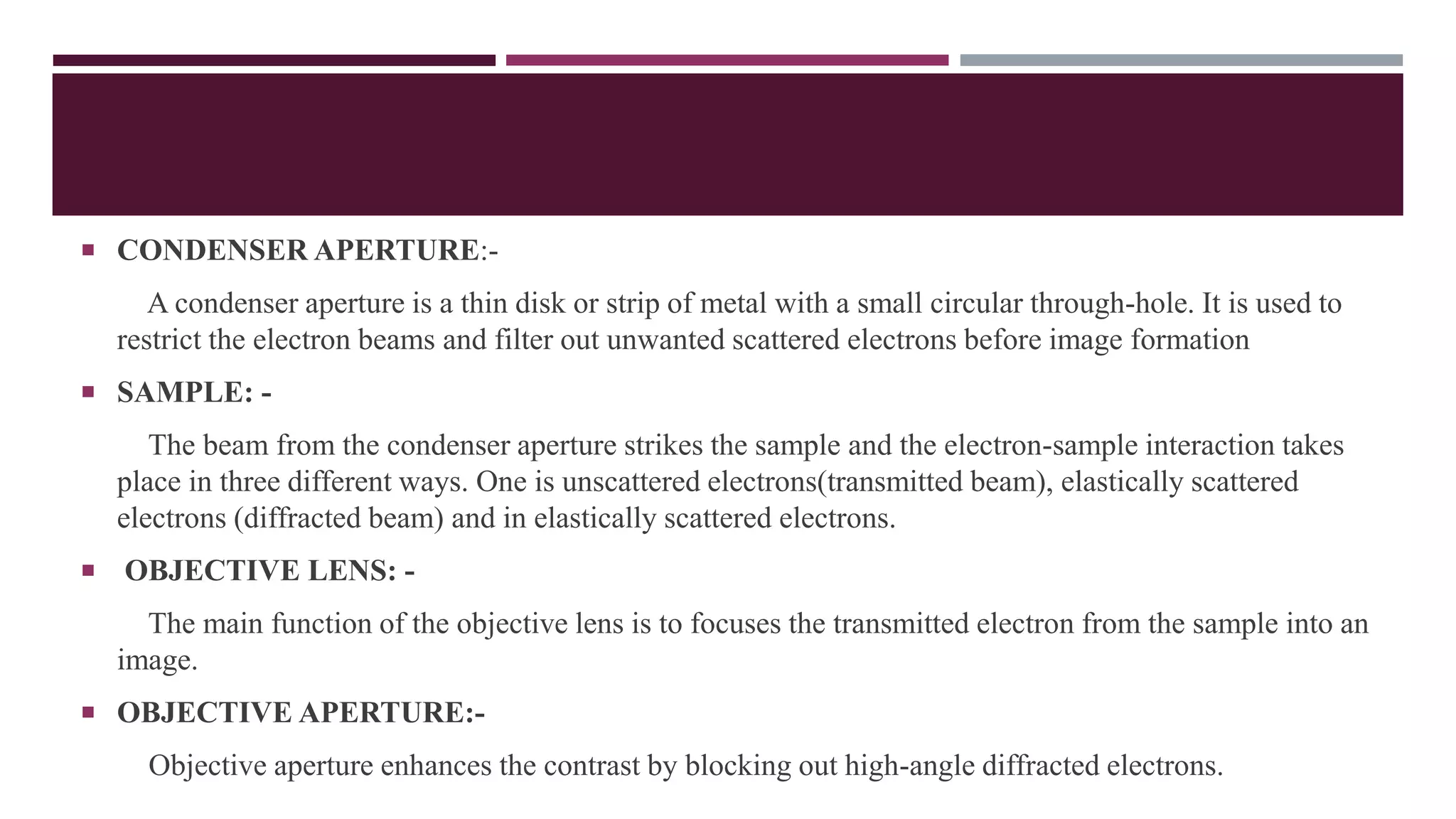  CONDENSER APERTURE:-
A condenser aperture is a thin disk or strip of metal with a small circular through-hole. It is used to
restrict the electron beams and filter out unwanted scattered electrons before image formation
 SAMPLE: -
The beam from the condenser aperture strikes the sample and the electron-sample interaction takes
place in three different ways. One is unscattered electrons(transmitted beam), elastically scattered
electrons (diffracted beam) and in elastically scattered electrons.
 OBJECTIVE LENS: -
The main function of the objective lens is to focuses the transmitted electron from the sample into an
image.
 OBJECTIVE APERTURE:-
Objective aperture enhances the contrast by blocking out high-angle diffracted electrons.
 