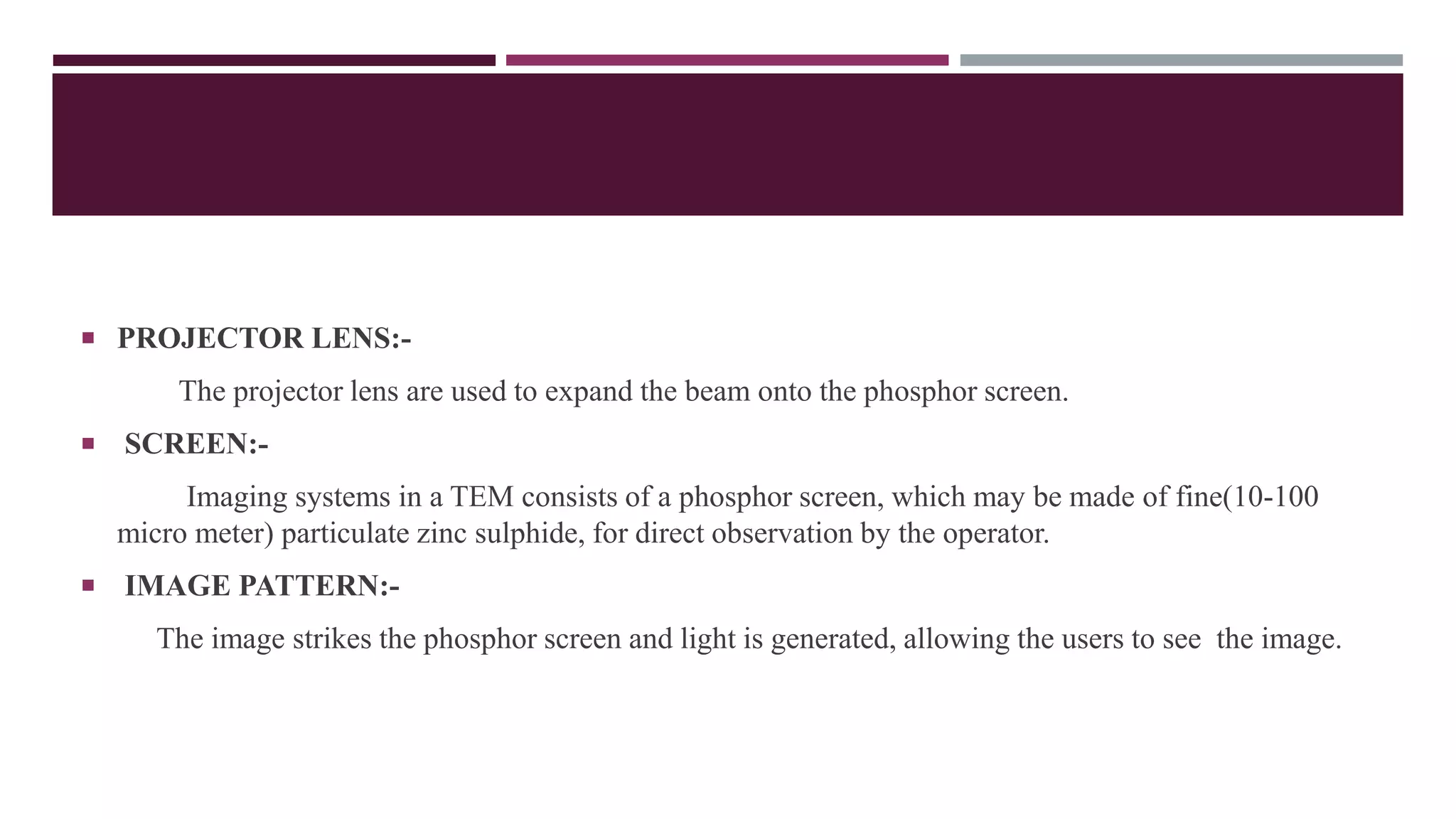  PROJECTOR LENS:-
The projector lens are used to expand the beam onto the phosphor screen.
 SCREEN:-
Imaging systems in a TEM consists of a phosphor screen, which may be made of fine(10-100
micro meter) particulate zinc sulphide, for direct observation by the operator.
 IMAGE PATTERN:-
The image strikes the phosphor screen and light is generated, allowing the users to see the image.
 
