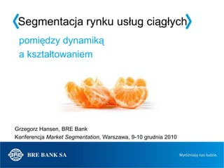 Segmentacja rynku usług ciągłych
 pomiędzy dynamiką
 a kształtowaniem




Grzegorz Hansen, BRE Bank
Konferencja Market Segmentation, Warszawa, 9-10 grudnia 2010
 