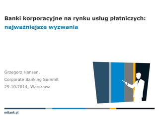 Banki korporacyjne na rynku usług płatniczych: 
najważniejsze wyzwania 
Grzegorz Hansen, 
Corporate Banking Summit 
29.10.2014, Warszawa 
 