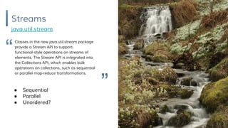Streams
java.util.stream
Classes in the new java.util.stream package
provide a Stream API to support
functional-style operations on streams of
elements. The Stream API is integrated into
the Collections API, which enables bulk
operations on collections, such as sequential
or parallel map-reduce transformations.
● Sequential
● Parallel
● Unordered?
“
”
 