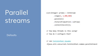 Parallel
streams
List<Integer> primes = IntStream
.range(1, 1_000_000)
.parallel()
.filter(PrimesPrint::isPrime)
.collect(toList());
// how many threads is this using?
// how do I configure that?
Defaults
// see ForkJoinPool Javadoc
-Djava.util.concurrent.ForkJoinPool.common.parallelism=4
 