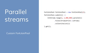 Parallel
streams
ForkJoinPool forkJoinPool = new ForkJoinPool(2);
forkJoinPool.submit(() ->
IntStream.range(1, 1_000_000).parallel()
.filter(PrimesPrint::isPrime)
.collect(toList())
).get();
Custom ForkJoinPool
 