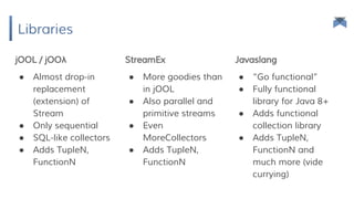 Libraries
jOOL / jOOλ StreamEx Javaslang
● Almost drop-in
replacement
(extension) of
Stream
● Only sequential
● SQL-like collectors
● Adds TupleN,
FunctionN
● More goodies than
in jOOL
● Also parallel and
primitive streams
● Even
MoreCollectors
● Adds TupleN,
FunctionN
● “Go functional”
● Fully functional
library for Java 8+
● Adds functional
collection library
● Adds TupleN,
FunctionN and
much more (vide
currying)
 