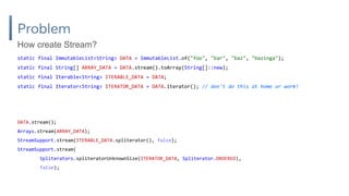 Problem
static final ImmutableList<String> DATA = ImmutableList.of("foo", "bar", "baz", "bazinga");
static final String[] ARRAY_DATA = DATA.stream().toArray(String[]::new);
static final Iterable<String> ITERABLE_DATA = DATA;
static final Iterator<String> ITERATOR_DATA = DATA.iterator(); // don't do this at home or work!
How create Stream?
DATA.stream();
Arrays.stream(ARRAY_DATA);
StreamSupport.stream(ITERABLE_DATA.spliterator(), false);
StreamSupport.stream(
Spliterators.spliteratorUnknownSize(ITERATOR_DATA, Spliterator.ORDERED),
false);
 