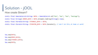 Solution - jOOL
static final ImmutableList<String> DATA = ImmutableList.of("foo", "bar", "baz", "bazinga");
static final String[] ARRAY_DATA = DATA.stream().toArray(String[]::new);
static final Iterable<String> ITERABLE_DATA = DATA;
static final Iterator<String> ITERATOR_DATA = DATA.iterator(); // don't do this at home or work!
How create Stream?
Seq.seq(DATA);
Seq.seq(ARRAY_DATA);
Seq.seq(ITERABLE_DATA);
Seq.seq(DATA);
 