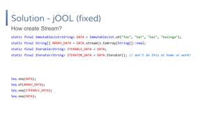 Solution - jOOL (fixed)
static final ImmutableList<String> DATA = ImmutableList.of("foo", "bar", "baz", "bazinga");
static final String[] ARRAY_DATA = DATA.stream().toArray(String[]::new);
static final Iterable<String> ITERABLE_DATA = DATA;
static final Iterator<String> ITERATOR_DATA = DATA.iterator(); // don't do this at home or work!
How create Stream?
Seq.seq(DATA);
Seq.of(ARRAY_DATA);
Seq.seq(ITERABLE_DATA);
Seq.seq(DATA);
 