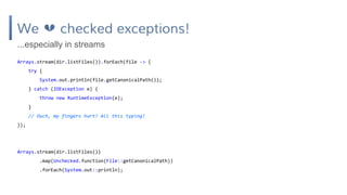 We checked exceptions!
Arrays.stream(dir.listFiles()).forEach(file -> {
try {
System.out.println(file.getCanonicalPath());
} catch (IOException e) {
throw new RuntimeException(e);
}
// Ouch, my fingers hurt! All this typing!
});
...especially in streams
Arrays.stream(dir.listFiles())
.map(Unchecked.function(File::getCanonicalPath))
.forEach(System.out::println);
 