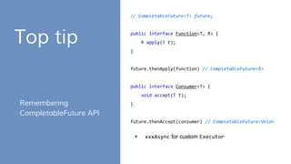 Top tip
Remembering
CompletableFuture API
// CompletableFuture<T> future;
public interface Function<T, R> {
R apply(T t);
}
future.thenApply(function) // CompletableFuture<R>
public interface Consumer<T> {
void accept(T t);
}
future.thenAccept(consumer) // CompletableFuture<Void>
+ xxxAsync for custom Executor
 