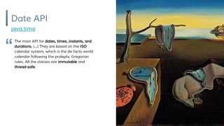 Date API
java.time
The main API for dates, times, instants, and
durations. (...) They are based on the ISO
calendar system, which is the de facto world
calendar following the proleptic Gregorian
rules. All the classes are immutable and
thread-safe.
“
 