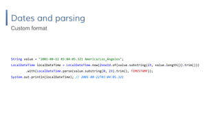 Dates and parsing
String value = "2001-08-22 03:04:05.321 America/Los_Angeles";
LocalDateTime localDateTime = LocalDateTime.now(ZoneId.of(value.substring(23, value.length()).trim()))
.with(LocalDateTime.parse(value.substring(0, 23).trim(), TIMESTAMP));
System.out.println(localDateTime); // 2001-08-22T03:04:05.321
Custom format
 