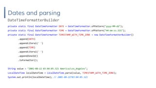 Dates and parsing
private static final DateTimeFormatter DATE = DateTimeFormatter.ofPattern("yyyy-MM-dd");
private static final DateTimeFormatter TIME = DateTimeFormatter.ofPattern("HH:mm:ss.SSS");
private static final DateTimeFormatter TIMESTAMP_WITH_TIME_ZONE = new DateTimeFormatterBuilder()
.append(DATE)
.appendLiteral(' ')
.append(TIME)
.appendLiteral(' ')
.appendZoneId()
.toFormatter();
String value = "2001-08-22 03:04:05.321 America/Los_Angeles";
LocalDateTime localDateTime = LocalDateTime.parse(value, TIMESTAMP_WITH_TIME_ZONE);
System.out.println(localDateTime); // 2001-08-22T03:04:05.321
DateTimeFormatterBuilder
 