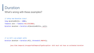 Duration
// shiny new Duration class!
long durationMillis = 1000L;
TimeUnit unit = TimeUnit.MILLISECONDS;
Duration duration = Duration.of(durationMillis, unit);
What’s wrong with these examples?
// so let's use proper units
Duration duration = Duration.of(2, ChronoUnit.MONTHS);
java.time.temporal.UnsupportedTemporalTypeException: Unit must not have an estimated duration
 