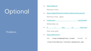 Optional
Problems
● OptionalResult
Naming is hard...
● Optional#getOrElseThrowNoSuchElementException()
Naming is hard… again.
● Implements Serializable?
Deliberately not.
● If / else on Optional?
Vide using .get().
● Optional#stream()
Use stream.flatMap(Optional::stream) instead of:
stream.filter(Optional::isPresent).map(Optional::get)
 