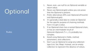 Optional
Rules
1. Never, ever, use null for an Optional variable or
return value.
2. Never use Optional.get() unless you can prove
that the Optional is present.
3. Prefer alternatives APIs over Optional.isPresent()
and Optional.get().
4. It’s generally a bad idea to create an Optional
for the specific purpose of chaining methods
from it to get a value.
5. If an Optional chain has a nested Optional chain,
or has an intermediate result of
Optional<Optional<T>>, it’s probably too
complex.
6. Avoid using Optional in fields, method
parameters, and collections.
7. Don’t use an Optional to wrap any collection
type (List, Set, Map). Instead, use an empty
collection to represent the absence of values.
 