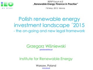 Grzegorz Wiśniewski
gwisniewski@ieo.pl
Institute for Renewable Energy
Warsaw, Poland
www.ieo.pl
Polish renewable energy
investment landscape ´2015
- the on-going and new legal framework
REFIP Forum 4.0
„Renewable Energy Finance in Practise”
7-8 May, 2015, Vienna
 