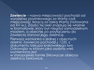 Zawiercie – nazwa miejscowości pochodzi od
wyrażenia przyimkowego za Wartą czyli
miejscowość leżącą za rzeką Wartą (notowana
od XV w.). Źródła tej rzeki znajdują się właśnie
w Kromołowie, który był niegdyś samodzielnym
miastem, a obecnie po przyłączeniu do
Zawiercia stanowi jego dzielnicę.
Pierwsza wzmianka o jednej z obecnych
dzielnic Zawiercia pochodzi z 1220, z
dokumentu biskupa krakowskiego Iwo
Odrowąża, w którym jako osobna wieś
wymieniona jest
w staropolskiej formie Zirkowycze obecna
dzielnica Żerkowice.
WSB
 