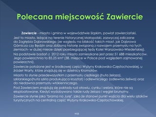 Zawiercie - miasto i gmina w województwie śląskim, powiat zawierciański.
Jest to miasto, leżące na terenie historycznej Małopolski, zazwyczaj zaliczane
do Zagłębia Dąbrowskiego (ze względu na bliskość takich miast, jak Dąbrowa
Górnicza czy Będzin oraz zbliżoną historię związaną z rozwojem przemysłu na tych
ziemiach- w dużej mierze dzięki przebiegającej tędy Kolei Warszawsko-Wiedeńskiej).
Na podstawie badań z 2012 roku miasto zamieszkane jest przez 51 688 mieszkańców.
Jego powierzchnia to 85,25 km² (38. miejsce w Polsce pod względem zajmowanej
powierzchni).
Zawiercie położone jest w środkowej części Wyżyny Krakowsko-Częstochowskiej, u
źródeł Warty, które znajdują się w dzielnicy Kromołów.
Miasto to słynie przedewszystkim z przemysłu ciężkiego (huta żelaza),
szklarskiego(huta szkła produkująca kryształ) i odlewniczego (odlewnia żeliwa) oraz
do niedawna przemysłu włókienniczego.
Pod Zawierciem znajdują się pokłady rud ołowiu, cynku i srebra, które nie są
eksploatowane. Kiedyś wydobywano także rudy żelaza i węgiel brunatny.
Zawiercie słynie jako "brama na Jurę", jako że stanowi punkt wyjścia dla wielu szlaków
turystycznych na centralną część Wyżyny Krakowsko-Częstochowskiej.
WSB
 