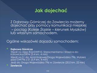 Z Dąbrowy Górniczej do Zawiercia możemy
dojechać przy pomocy komunikacji miejskiej
– pociąg (Koleje Śląskie – kierunek Myszków)
lub własnym samochodem.
Ogólne wskazówki dojazdu samochodem:
 Dąbrowa Górnicza
Wjedź na Aleja Róż/DW910, Starocmentarna i Staszica do:
Katowicka/DK94 (3,4 km, 4 min)
Wjedź na S1 do: Armii Krajowej/Droga Wojewódzka 796. Wybierz
zjazd DW796 z S1 (5,9 km, 4 min)
Jedź do: Droga Wojewódzka 796 w: Zawiercie (20,0 km, 22 min)
 Zawiercie
WSB
 