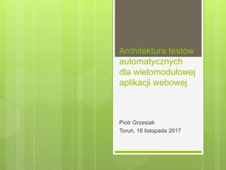 Architektura testów
automatycznych
dla wielomodułowej
aplikacji webowej
Piotr Grzesiak
Toruń, 16 listopada 2017
 