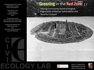 Presentation given Oct 17, 2012
     CUNY Center for Urban
                                    Greening in the Red Zone
     Environmental Reform
                                    Valuing Community-based Ecological
      CUNY School of Law
        2 Court Square              Restoration in Human Vulnerability and
      Long Island City, NY
             11101
                                    Security Contexts
      A presentation of the
New York City Urban Field Station
Quarterly Research Seminar Series

   A partnership between the
      USDA Forest Service
              and
  New York City Department of
      Parks and Recreation




                                                                   Keith G. Tidball, PhD
                                                                   kgtidball@cornell.edu
                                                                   www.civicecology.org
 